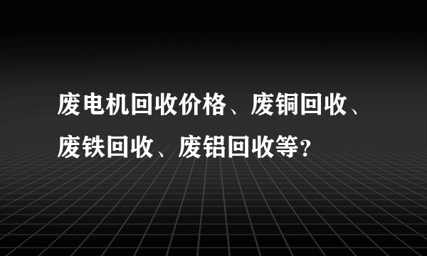 废电机回收价格、废铜回收、废铁回收、废铝回收等？