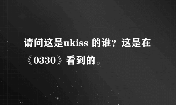 请问这是ukiss 的谁？这是在《0330》看到的。