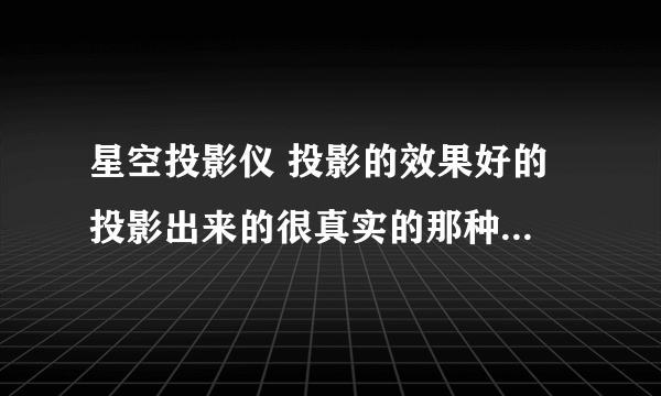 星空投影仪 投影的效果好的 投影出来的很真实的那种（用过的回答）价格适当别太贵了 信息越详细越好