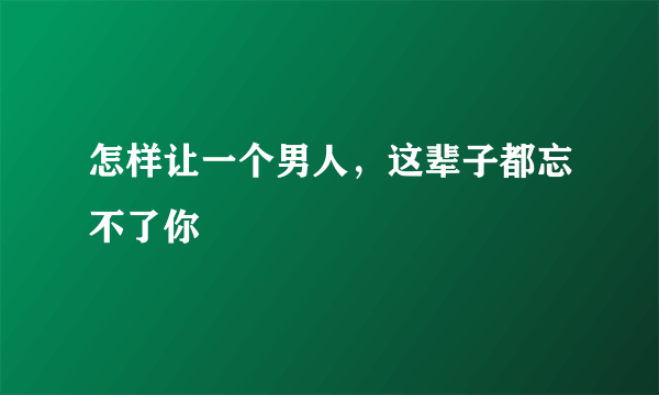 怎样让一个男人，这辈子都忘不了你