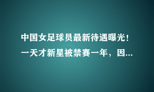 中国女足球员最新待遇曝光！一天才新星被禁赛一年，因迟到涂口红