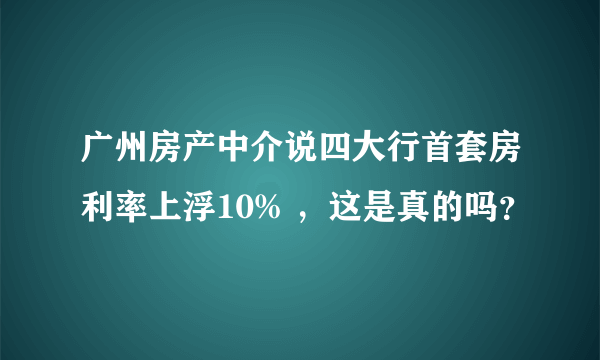 广州房产中介说四大行首套房利率上浮10% ，这是真的吗？