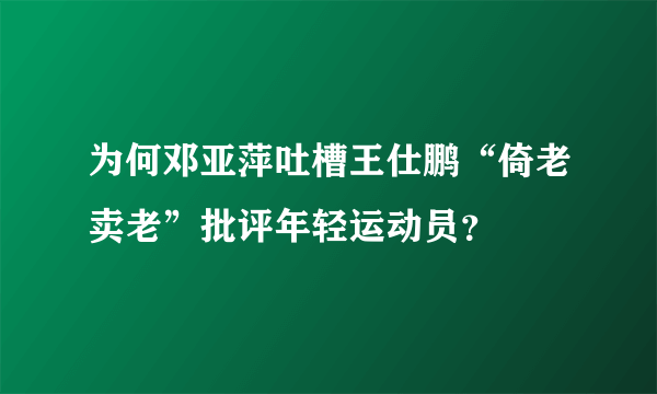 为何邓亚萍吐槽王仕鹏“倚老卖老”批评年轻运动员？