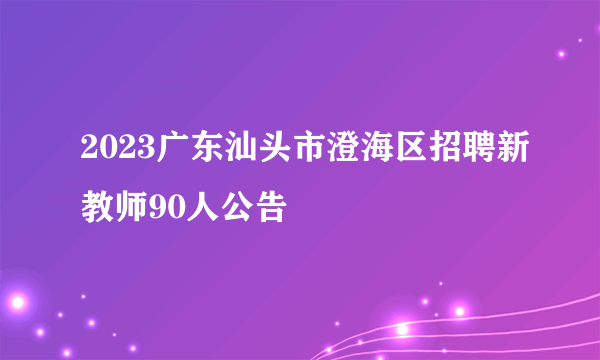 2023广东汕头市澄海区招聘新教师90人公告