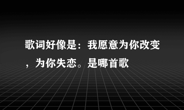 歌词好像是：我愿意为你改变，为你失恋。是哪首歌