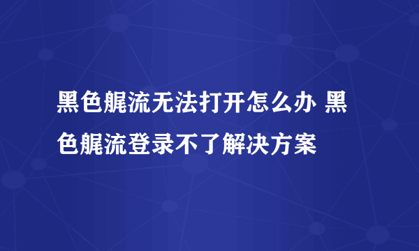 黑色艉流无法打开怎么办 黑色艉流登录不了解决方案