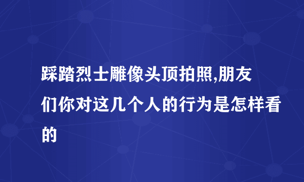 踩踏烈士雕像头顶拍照,朋友们你对这几个人的行为是怎样看的