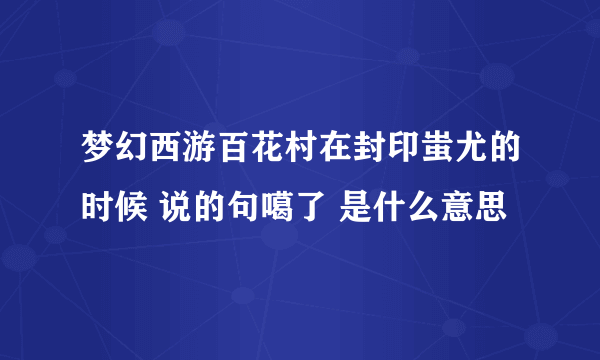 梦幻西游百花村在封印蚩尤的时候 说的句噶了 是什么意思