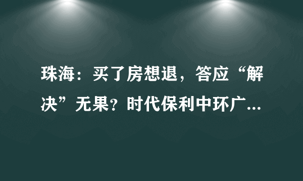 珠海：买了房想退，答应“解决”无果？时代保利中环广场一购房者遇难题, 你怎么看？