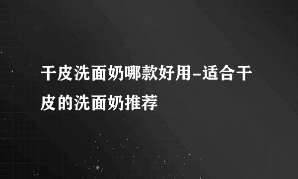 干皮洗面奶哪款好用-适合干皮的洗面奶推荐