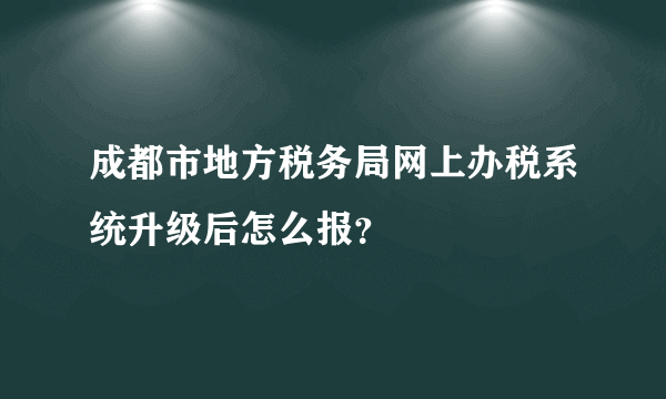 成都市地方税务局网上办税系统升级后怎么报？