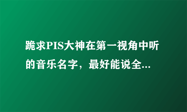 跪求PIS大神在第一视角中听的音乐名字，最好能说全点谢谢。