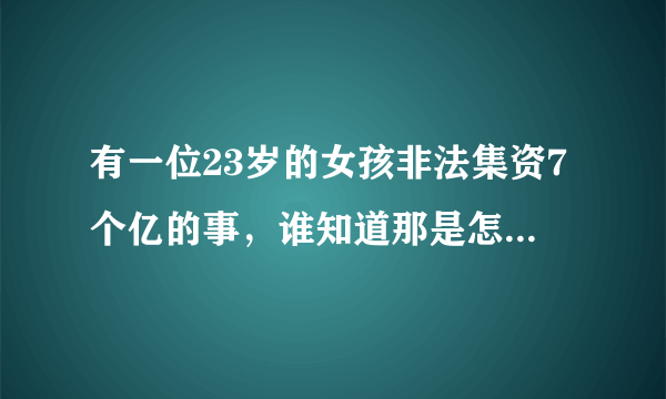 有一位23岁的女孩非法集资7个亿的事，谁知道那是怎么回事(听别人说的，所以不知道是怎么回事)？