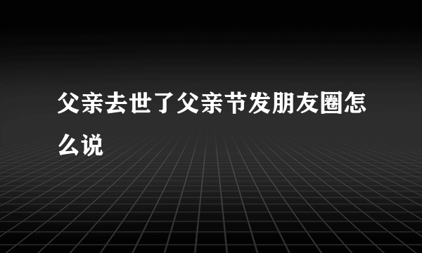 父亲去世了父亲节发朋友圈怎么说