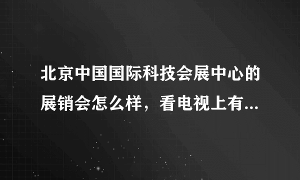 北京中国国际科技会展中心的展销会怎么样，看电视上有，有过去的吗？