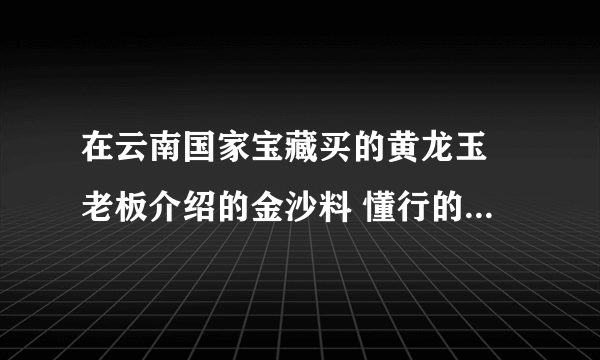 在云南国家宝藏买的黄龙玉 老板介绍的金沙料 懂行的给看看值多少钱 谢谢