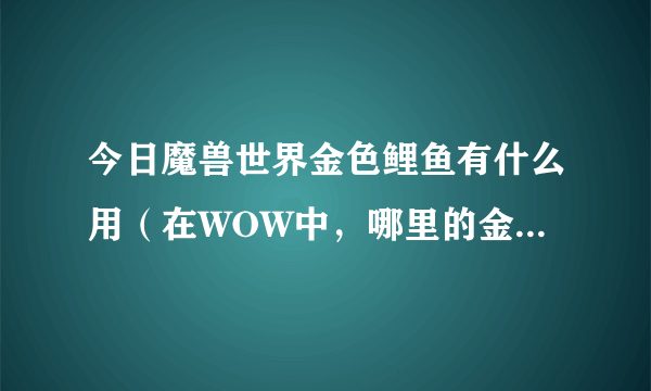 今日魔兽世界金色鲤鱼有什么用（在WOW中，哪里的金色鲤鱼最多/）