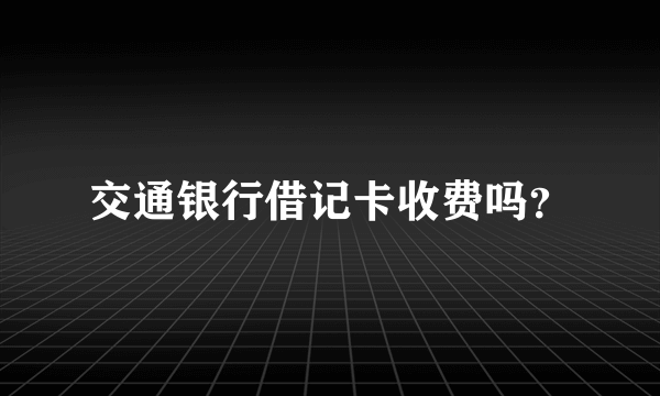 交通银行借记卡收费吗？