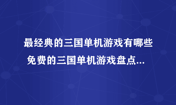 最经典的三国单机游戏有哪些 免费的三国单机游戏盘点2023