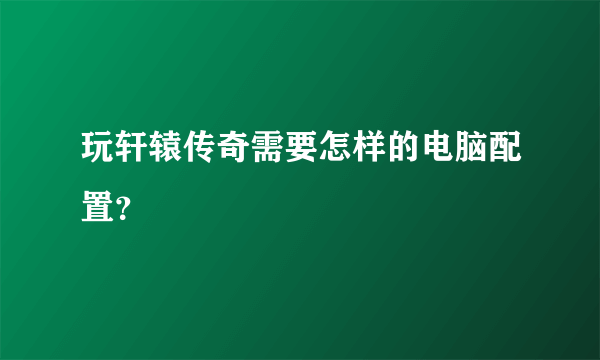 玩轩辕传奇需要怎样的电脑配置？