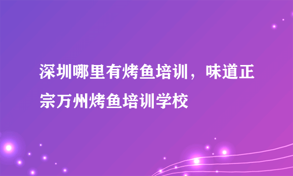 深圳哪里有烤鱼培训，味道正宗万州烤鱼培训学校