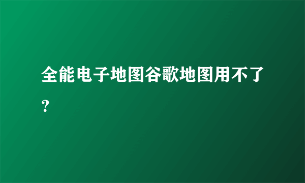 全能电子地图谷歌地图用不了？