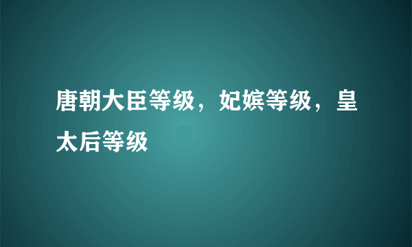 唐朝大臣等级，妃嫔等级，皇太后等级