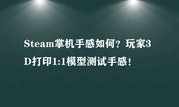 Steam掌机手感如何？玩家3D打印1:1模型测试手感！