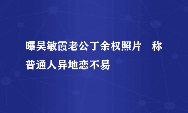 曝吴敏霞老公丁余权照片   称普通人异地恋不易