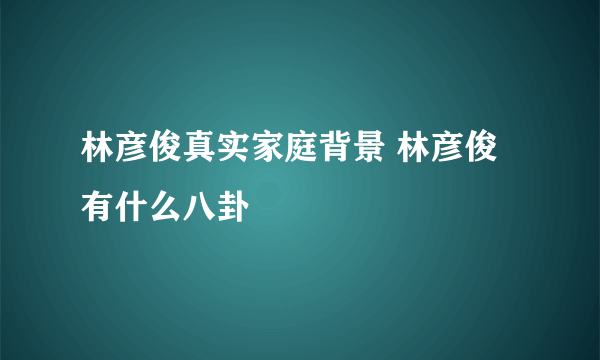 林彦俊真实家庭背景 林彦俊有什么八卦