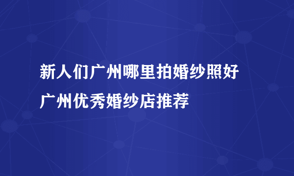 新人们广州哪里拍婚纱照好  广州优秀婚纱店推荐