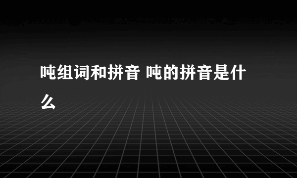 吨组词和拼音 吨的拼音是什么