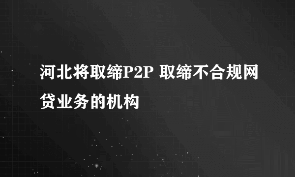 河北将取缔P2P 取缔不合规网贷业务的机构