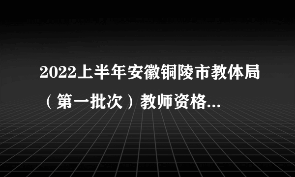 2022上半年安徽铜陵市教体局（第一批次）教师资格证书发放公告