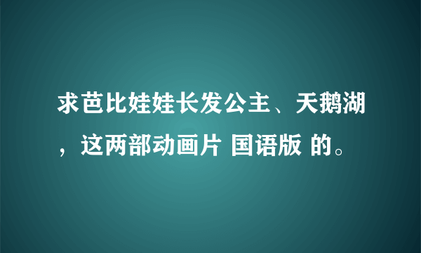 求芭比娃娃长发公主、天鹅湖，这两部动画片 国语版 的。