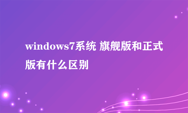 windows7系统 旗舰版和正式版有什么区别