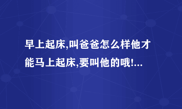 早上起床,叫爸爸怎么样他才能马上起床,要叫他的哦!而且脾气不好