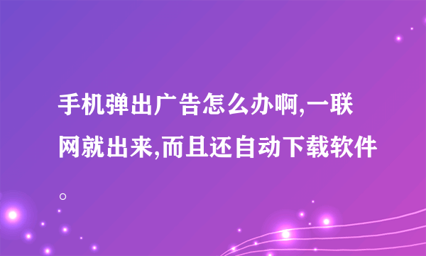 手机弹出广告怎么办啊,一联网就出来,而且还自动下载软件。