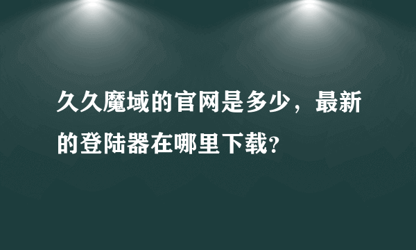 久久魔域的官网是多少，最新的登陆器在哪里下载？