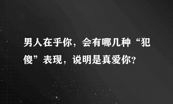 男人在乎你，会有哪几种“犯傻”表现，说明是真爱你？