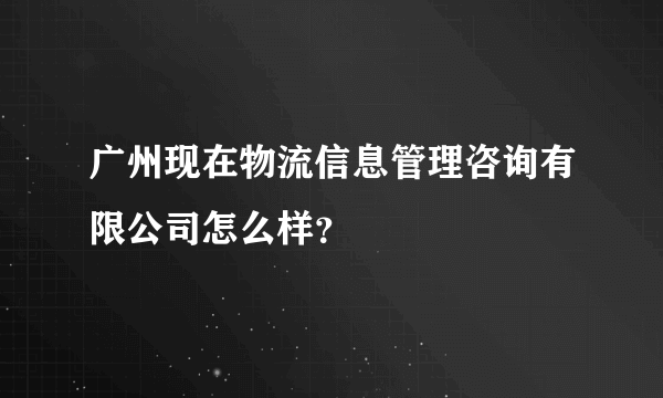 广州现在物流信息管理咨询有限公司怎么样？