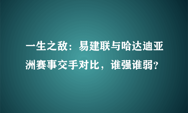 一生之敌：易建联与哈达迪亚洲赛事交手对比，谁强谁弱？