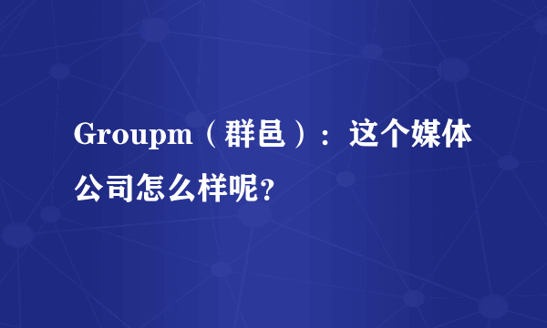 Groupm（群邑）：这个媒体公司怎么样呢？