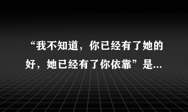 “我不知道，你已经有了她的好，她已经有了你依靠”是哪首歌的歌词？