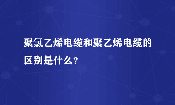 聚氯乙烯电缆和聚乙烯电缆的区别是什么？