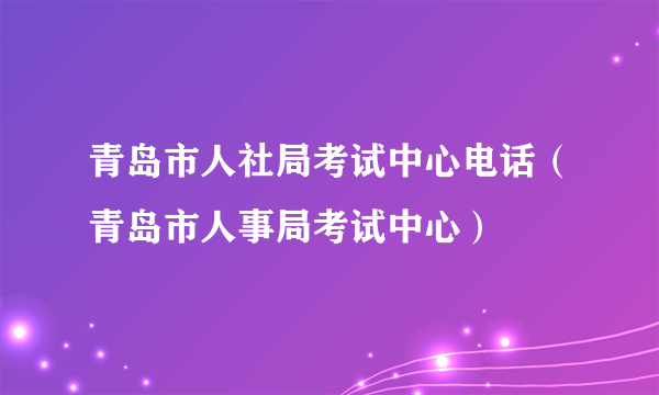 青岛市人社局考试中心电话（青岛市人事局考试中心）