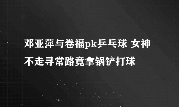 邓亚萍与卷福pk乒乓球 女神不走寻常路竟拿锅铲打球