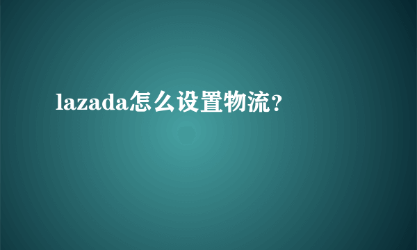 lazada怎么设置物流？