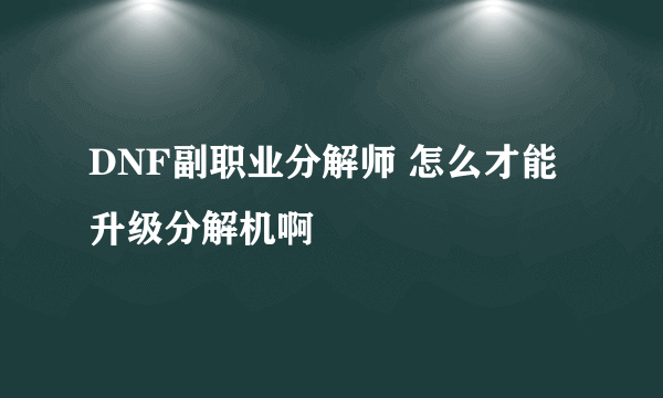 DNF副职业分解师 怎么才能升级分解机啊