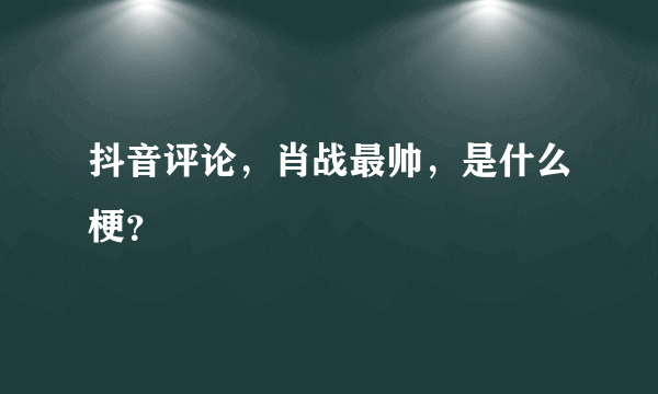 抖音评论，肖战最帅，是什么梗？